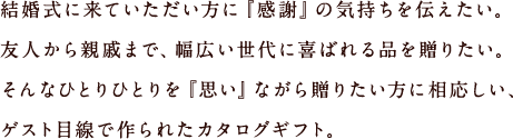 結婚式に来ていただい方に『感謝』の気持ちを伝えたい。友人から親戚まで、幅広い世代に喜ばれる品を贈りたい。そんなひとりひとりを『思い』ながら贈りたい方に相応しい、ゲスト目線で作られたカタログギフト。